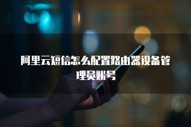 阿里云短信怎么配置路由器设备管理员账号