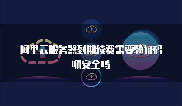 阿里云服务器到期续费需要验证码嘛安全吗