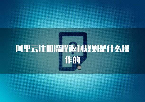 阿里云注册流程返利规则是什么操作的