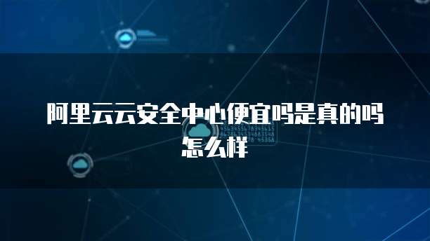 阿里云云安全中心便宜吗是真的吗怎么样