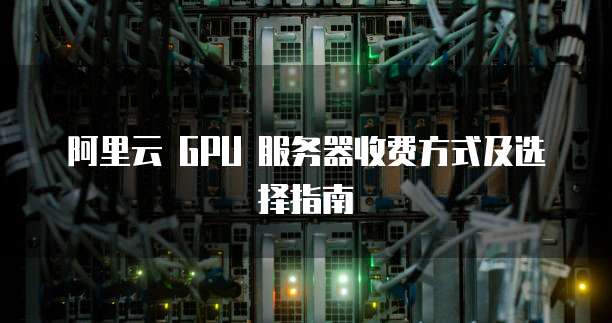 阿里云 GPU 服务器收费方式及选择指南