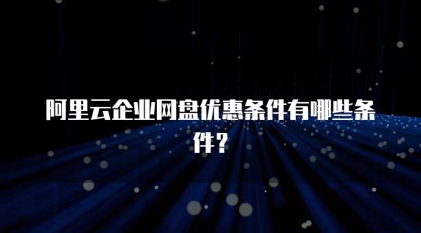 阿里云企业网盘优惠条件有哪些条件?