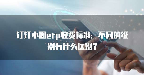 钉钉小圈erp收费标准:不同的级别有什么区别?