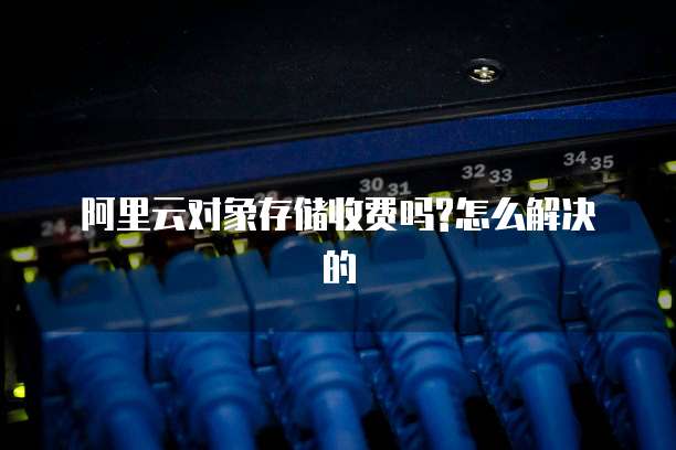 阿里云对象存储收费吗?怎么解决的