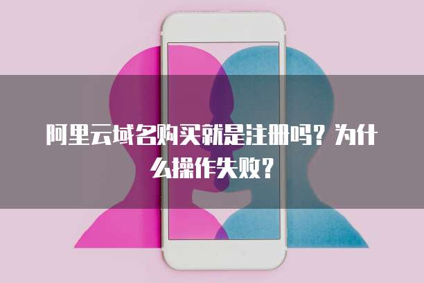 阿里云域名购买就是注册吗?为什么操作失败?