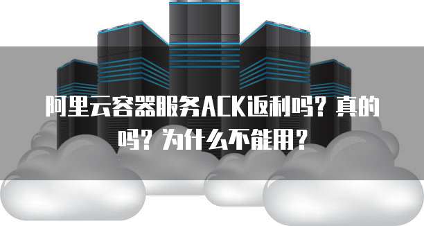 阿里云容器服务ACK返利吗？真的吗？为什么不能用？