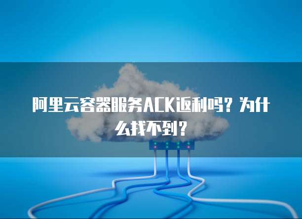 阿里云容器服务ACK返利吗?为什么找不到?