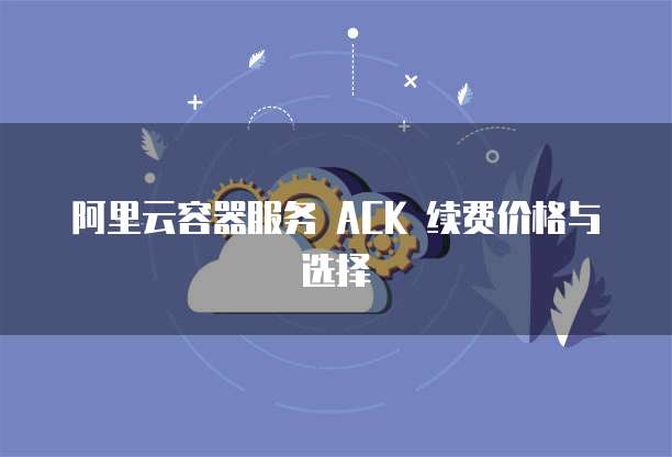 阿里云容器服务 ACK 续费价格与选择