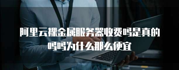 阿里云裸金属服务器收费吗是真的吗吗为什么那么便宜