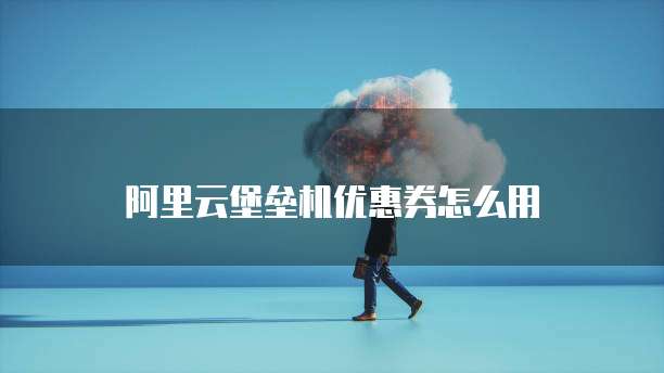 阿里云堡垒机优惠券怎么用