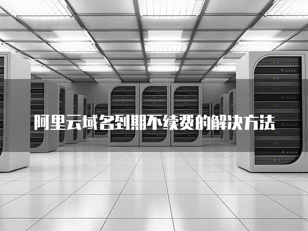阿里云域名到期不续费的解决方法