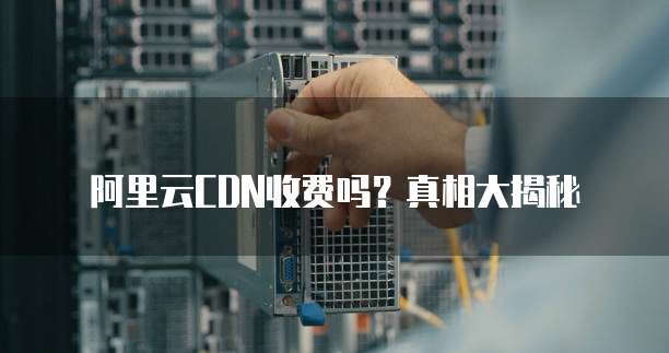 阿里云CDN收费吗?真相大揭秘