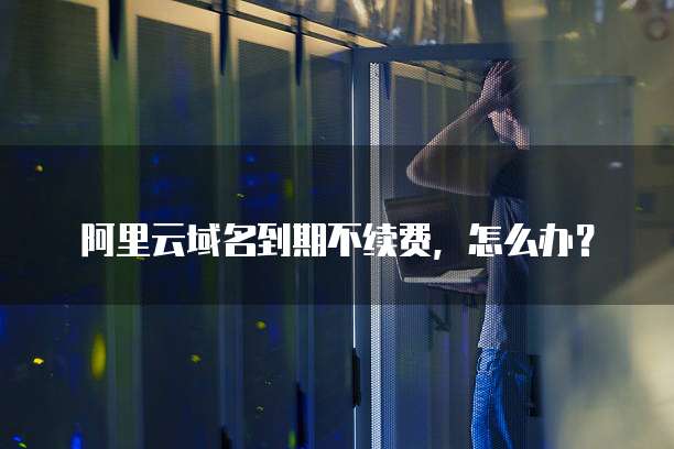 阿里云域名到期不续费,怎么办?