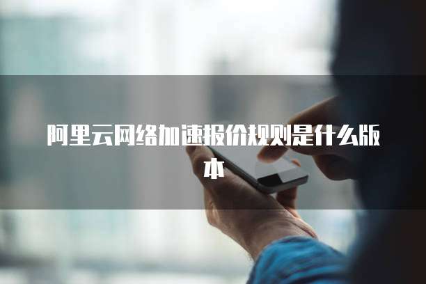 阿里云网络加速报价规则是什么版本