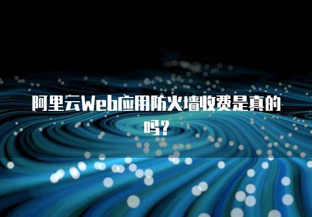 阿里云Web应用防火墙收费是真的吗？