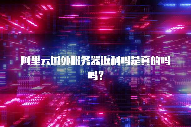 阿里云国外服务器返利吗是真的吗吗？