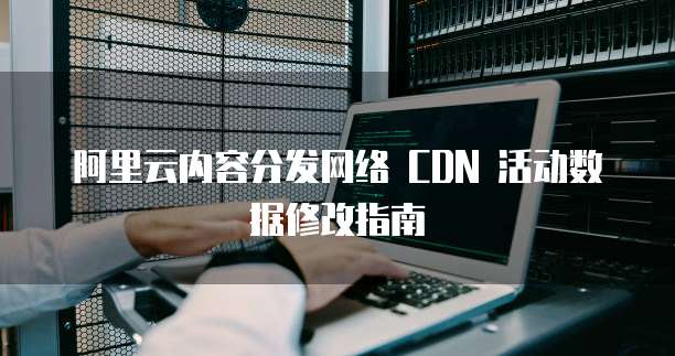 阿里云内容分发网络 CDN 活动数据修改指南