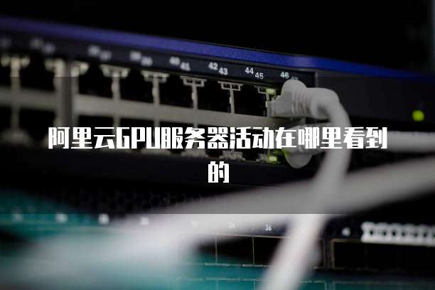 阿里云GPU服务器活动在哪里看到的