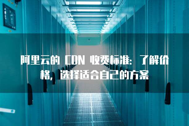 阿里云的 CDN 收费标准:了解价格,选择适合自己的方案