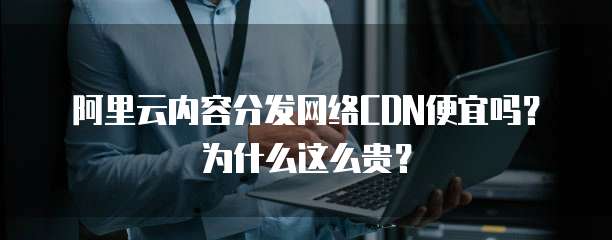 阿里云内容分发网络CDN便宜吗?为什么这么贵?