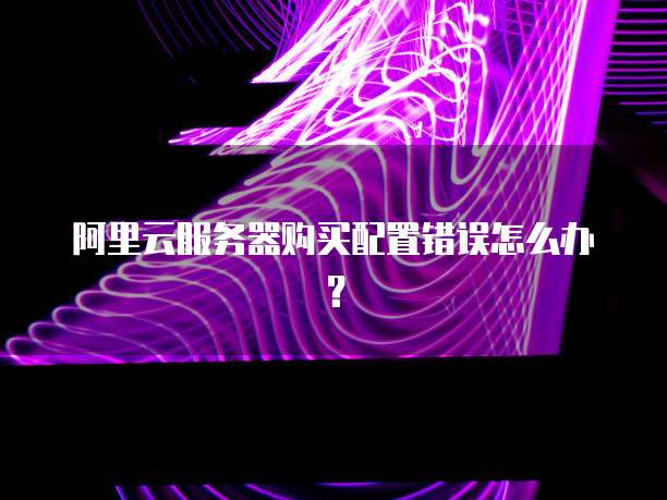 阿里云服务器购买配置错误怎么办?