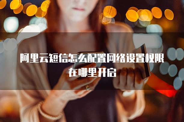 阿里云短信怎么配置网络设置权限在哪里开启
