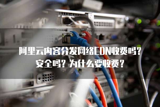 阿里云内容分发网络CDN收费吗?安全吗?为什么要收费?