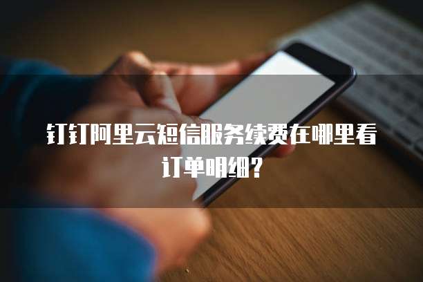 钉钉阿里云短信服务续费在哪里看订单明细?
