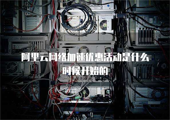 阿里云网络加速优惠活动是什么时候开始的