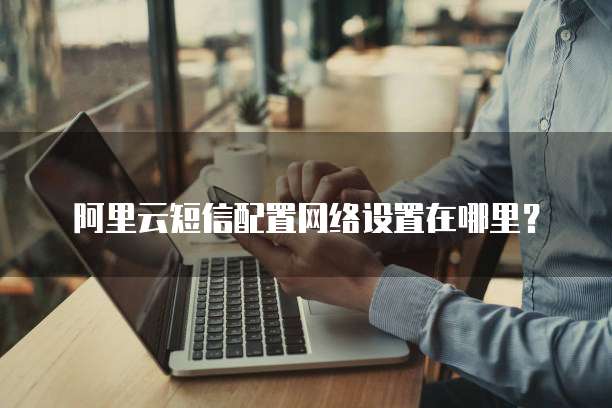 阿里云短信配置网络设置在哪里?