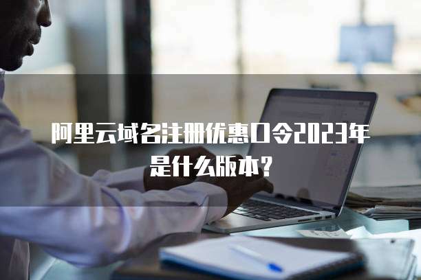 阿里云域名注册优惠口令2023年是什么版本?