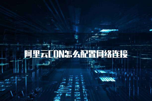 阿里云CDN怎么配置网络连接