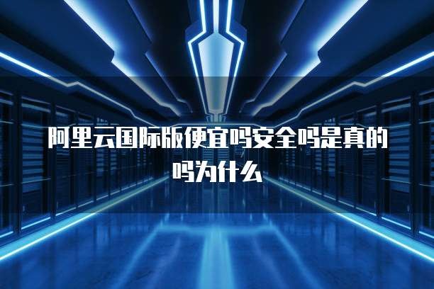 阿里云国际版便宜吗安全吗是真的吗为什么