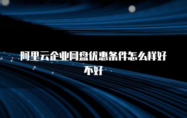 阿里云企业网盘优惠条件怎么样好不好