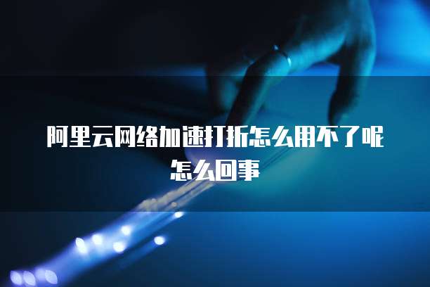 阿里云网络加速打折怎么用不了呢怎么回事