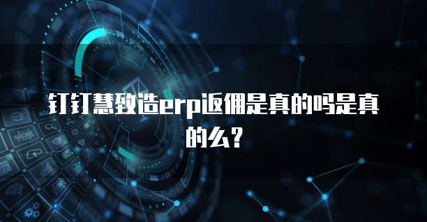 钉钉慧致造erp返佣是真的吗是真的么？