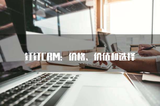 钉钉CRM:价格、价值和选择