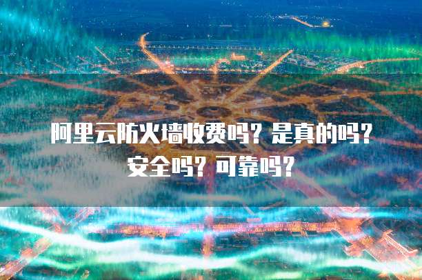 阿里云防火墙收费吗?是真的吗?安全吗?可靠吗?