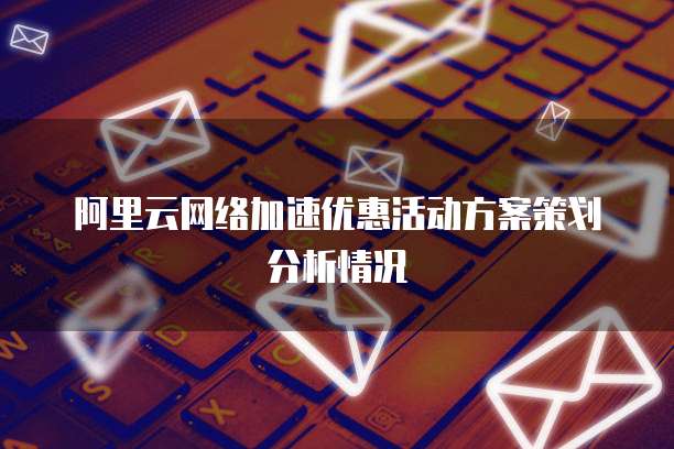 阿里云网络加速优惠活动方案策划分析情况