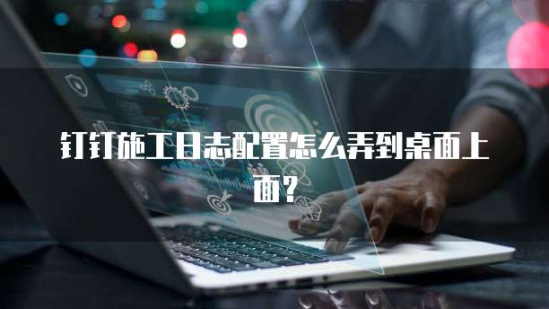 钉钉施工日志配置怎么弄到桌面上面?