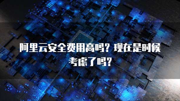 阿里云安全费用高吗?现在是时候考虑了吗?