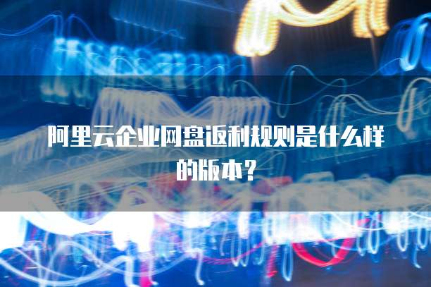 阿里云企业网盘返利规则是什么样的版本?