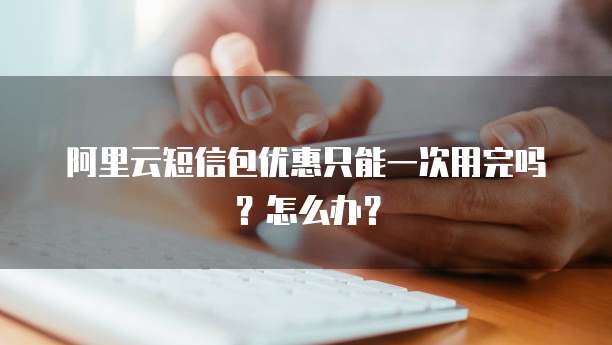 阿里云短信包优惠只能一次用完吗?怎么办?