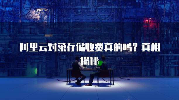 阿里云对象存储收费真的吗?真相揭秘