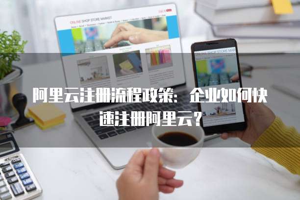 阿里云注册流程政策：企业如何快速注册阿里云？