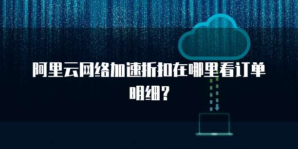 阿里云网络加速折扣在哪里看订单明细?