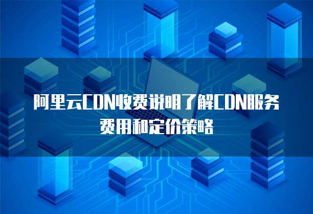 阿里云CDN收费说明了解CDN服务费用和定价策略