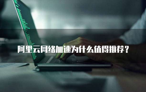 阿里云网络加速为什么值得推荐？