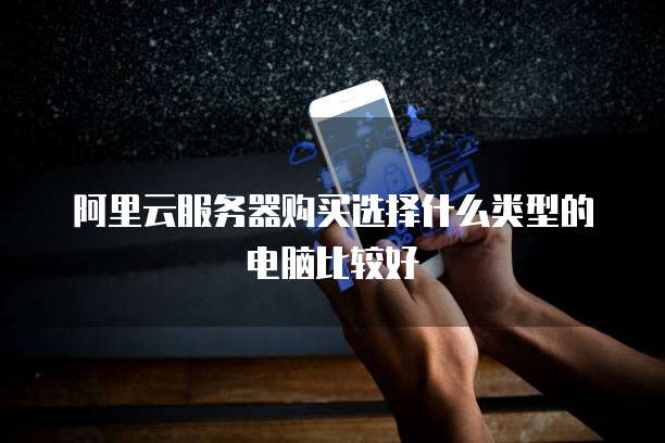 阿里云服务器购买选择什么类型的电脑比较好