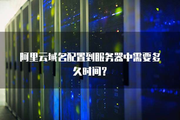 阿里云域名配置到服务器中需要多久时间?